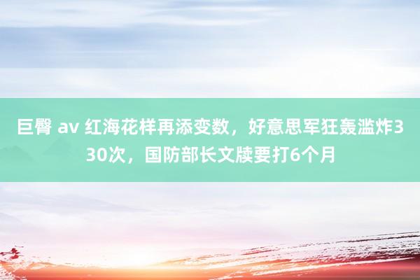 巨臀 av 红海花样再添变数，好意思军狂轰滥炸330次，国防部长文牍要打6个月