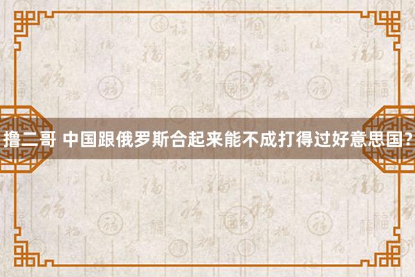 撸二哥 中国跟俄罗斯合起来能不成打得过好意思国？
