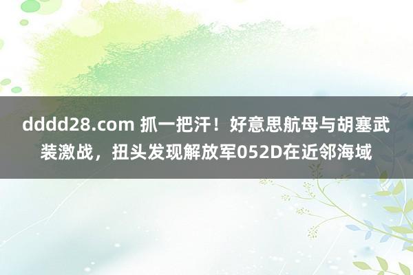 dddd28.com 抓一把汗！好意思航母与胡塞武装激战，扭头发现解放军052D在近邻海域