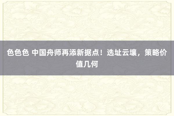 色色色 中国舟师再添新据点！选址云壤，策略价值几何
