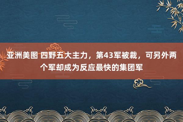 亚洲美图 四野五大主力，第43军被裁，可另外两个军却成为反应最快的集团军