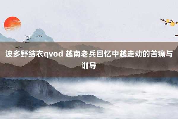 波多野结衣qvod 越南老兵回忆中越走动的苦痛与训导