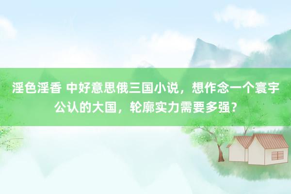淫色淫香 中好意思俄三国小说，想作念一个寰宇公认的大国，轮廓实力需要多强？