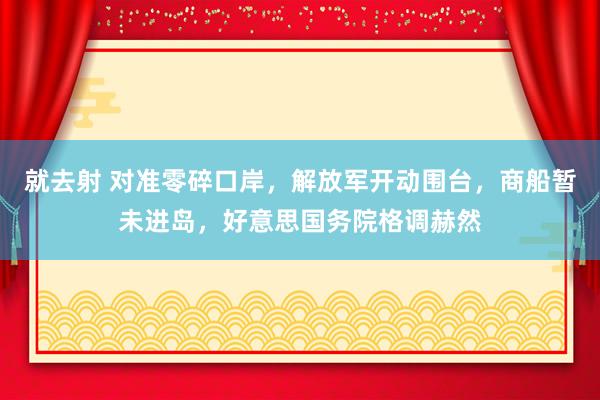 就去射 对准零碎口岸，解放军开动围台，商船暂未进岛，好意思国务院格调赫然