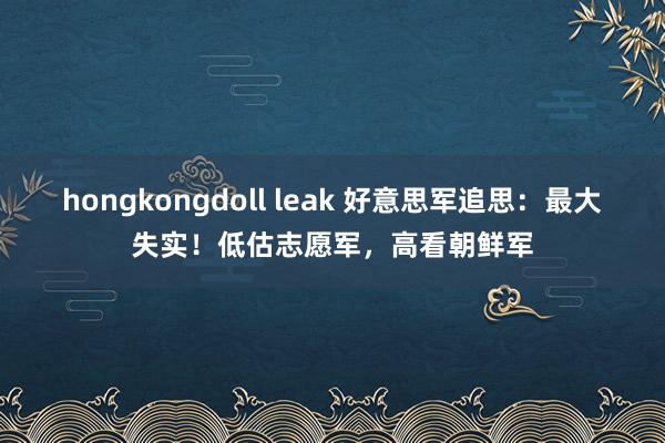 hongkongdoll leak 好意思军追思：最大失实！低估志愿军，高看朝鲜军