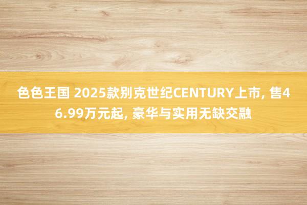 色色王国 2025款别克世纪CENTURY上市, 售46.99万元起, 豪华与实用无缺交融
