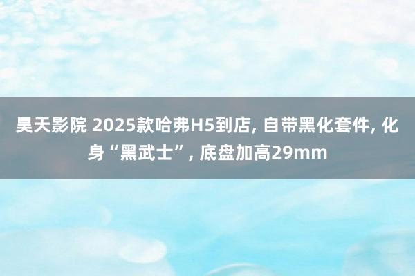昊天影院 2025款哈弗H5到店, 自带黑化套件, 化身“黑武士”, 底盘加高29mm
