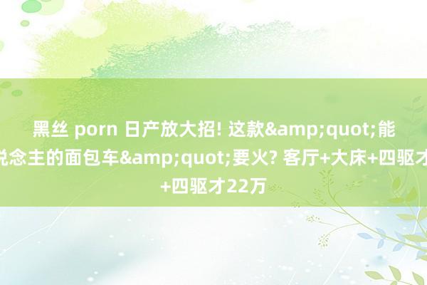 黑丝 porn 日产放大招! 这款&quot;能住东说念主的面包车&quot;要火? 客厅+大床+四驱才22万