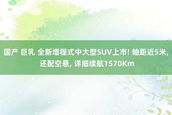 国产 巨乳 全新增程式中大型SUV上市! 轴距近5米, 还配空悬, 详细续航1570Km