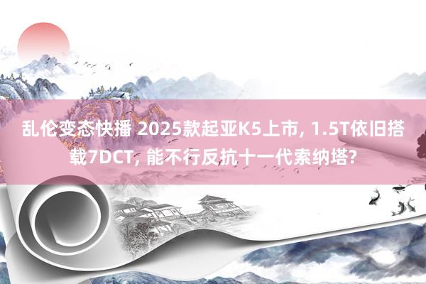 乱伦变态快播 2025款起亚K5上市, 1.5T依旧搭载7DCT, 能不行反抗十一代索纳塔?