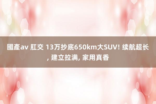 國產av 肛交 13万抄底650km大SUV! 续航超长, 建立拉满, 家用真香