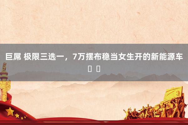 巨屌 极限三选一,7万摆布稳当女生开的新能源车❗️