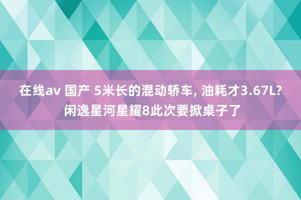 在线av 国产 5米长的混动轿车, 油耗才3.67L? 闲逸星河星耀8此次要掀桌子了