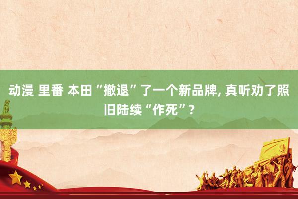 动漫 里番 本田“撤退”了一个新品牌, 真听劝了照旧陆续“作死”?