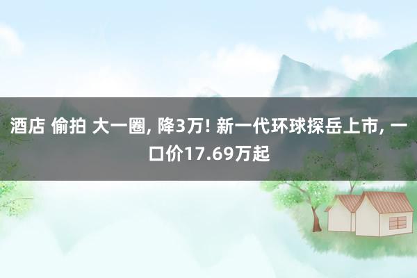 酒店 偷拍 大一圈, 降3万! 新一代环球探岳上市, 一口价17.69万起