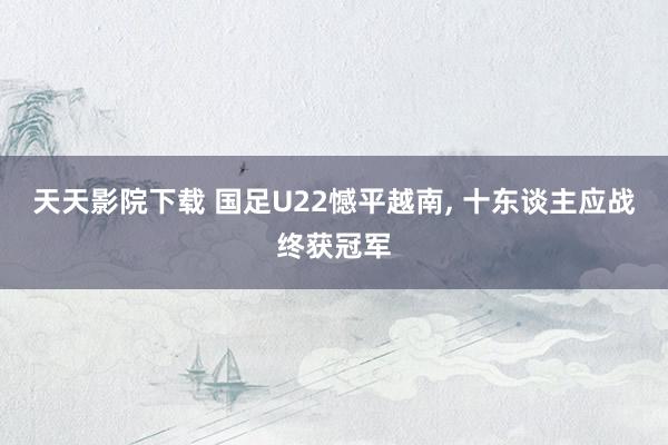 天天影院下载 国足U22憾平越南, 十东谈主应战终获冠军