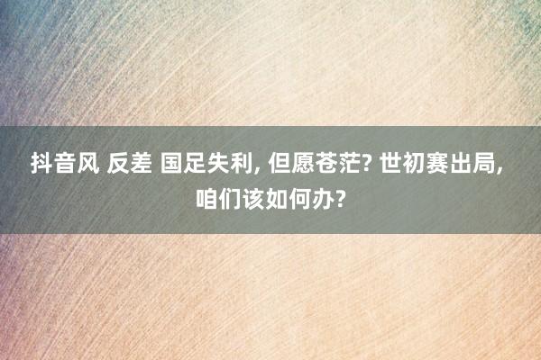抖音风 反差 国足失利, 但愿苍茫? 世初赛出局, 咱们该如何办?