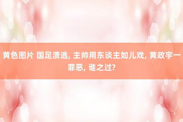 黄色图片 国足溃逃, 主帅用东谈主如儿戏, 黄政宇一罪恶, 谁之过?