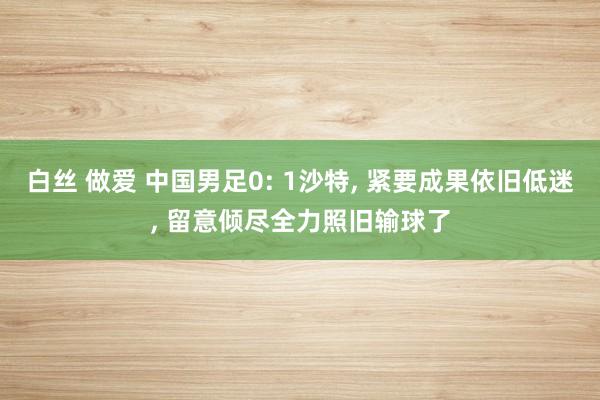 白丝 做爱 中国男足0: 1沙特, 紧要成果依旧低迷, 留意倾尽全力照旧输球了
