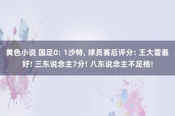 黄色小说 国足0: 1沙特, 球员赛后评分: 王大雷最好! 三东说念主7分! 八东说念主不足格!