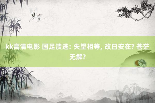 kk高清电影 国足溃逃: 失望相等, 改日安在? 苍茫无解?