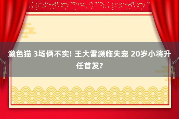 激色猫 3场俩不实! 王大雷濒临失宠 20岁小将升任首发?