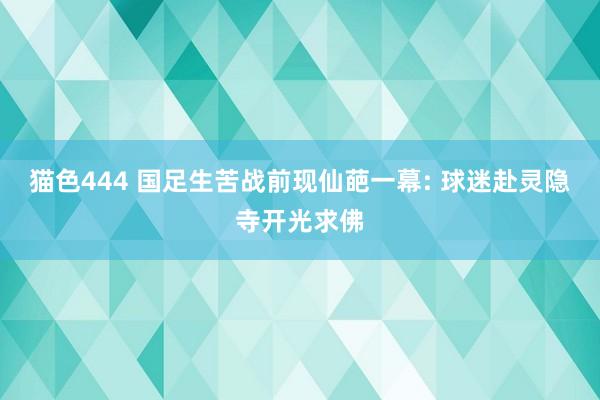 猫色444 国足生苦战前现仙葩一幕: 球迷赴灵隐寺开光求佛