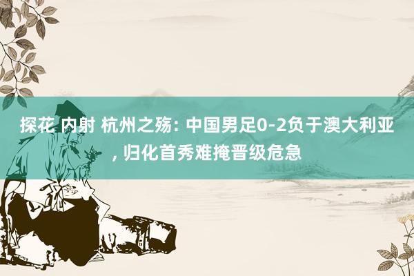 探花 内射 杭州之殇: 中国男足0-2负于澳大利亚, 归化首秀难掩晋级危急