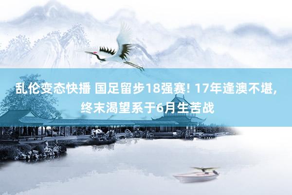 乱伦变态快播 国足留步18强赛! 17年逢澳不堪, 终末渴望系于6月生苦战