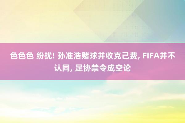 色色色 纷扰! 孙准浩赌球并收克己费, FIFA并不认同, 足协禁令成空论