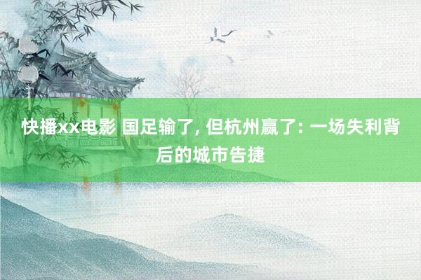 快播xx电影 国足输了, 但杭州赢了: 一场失利背后的城市告捷