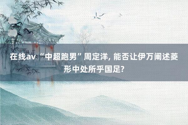 在线av “中超跑男”周定洋, 能否让伊万阐述菱形中处所乎国足?