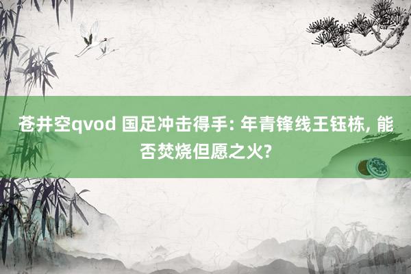 苍井空qvod 国足冲击得手: 年青锋线王钰栋, 能否焚烧但愿之火?