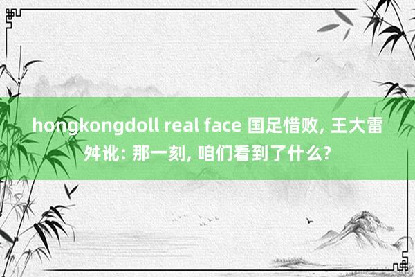 hongkongdoll real face 国足惜败, 王大雷舛讹: 那一刻, 咱们看到了什么?