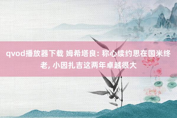 qvod播放器下载 姆希塔良: 称心续约思在国米终老, 小因扎吉这两年卓越很大