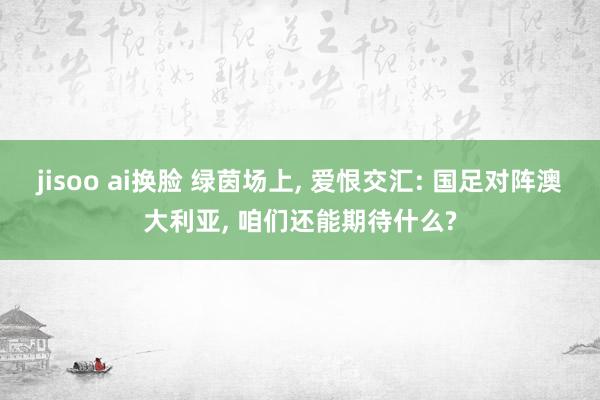 jisoo ai换脸 绿茵场上, 爱恨交汇: 国足对阵澳大利亚, 咱们还能期待什么?