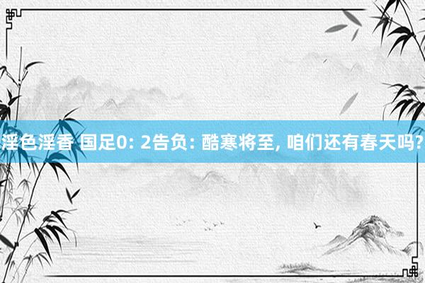 淫色淫香 国足0: 2告负: 酷寒将至, 咱们还有春天吗?