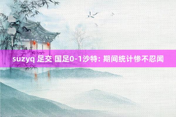 suzyq 足交 国足0-1沙特: 期间统计惨不忍闻