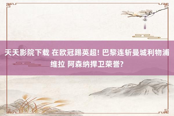 天天影院下载 在欧冠踢英超! 巴黎连斩曼城利物浦维拉 阿森纳捍卫荣誉?