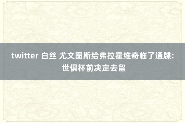 twitter 白丝 尤文图斯给弗拉霍维奇临了通牒: 世俱杯前决定去留