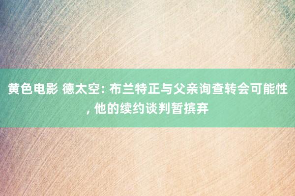 黄色电影 德太空: 布兰特正与父亲询查转会可能性, 他的续约谈判暂摈弃