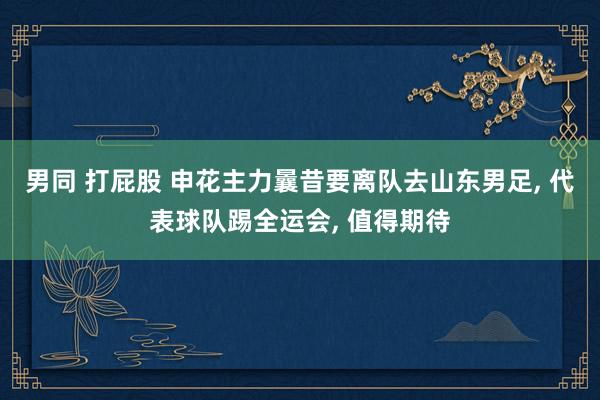 男同 打屁股 申花主力曩昔要离队去山东男足, 代表球队踢全运会, 值得期待
