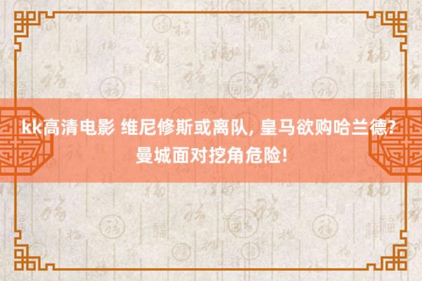 kk高清电影 维尼修斯或离队, 皇马欲购哈兰德? 曼城面对挖角危险!