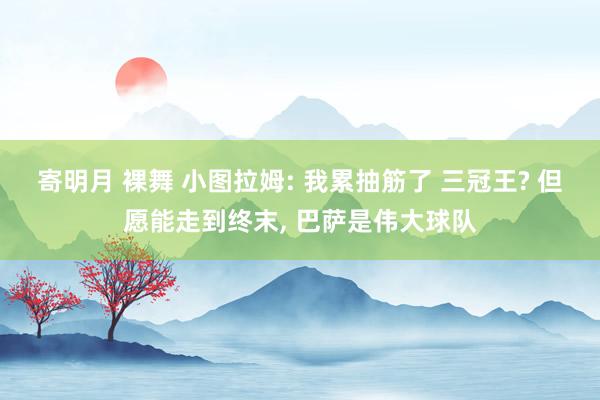 寄明月 裸舞 小图拉姆: 我累抽筋了 三冠王? 但愿能走到终末, 巴萨是伟大球队