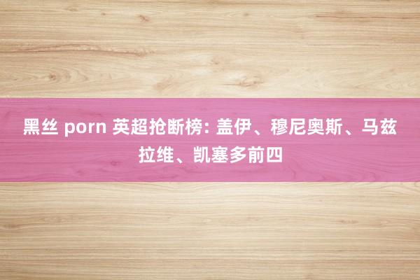黑丝 porn 英超抢断榜: 盖伊、穆尼奥斯、马兹拉维、凯塞多前四