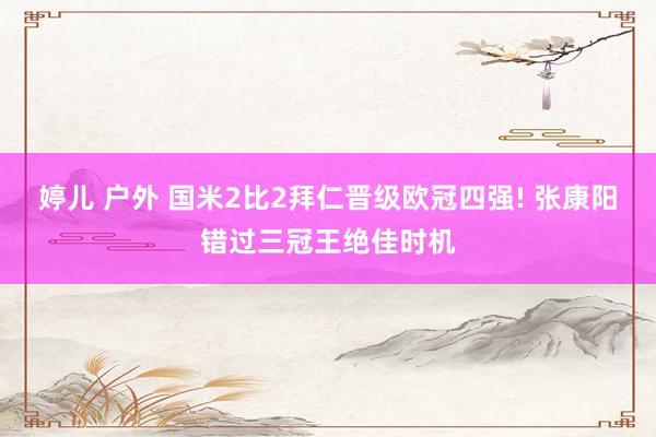 婷儿 户外 国米2比2拜仁晋级欧冠四强! 张康阳错过三冠王绝佳时机