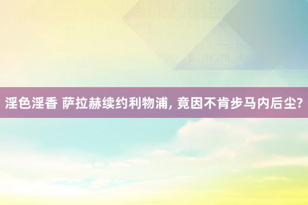 淫色淫香 萨拉赫续约利物浦, 竟因不肯步马内后尘?