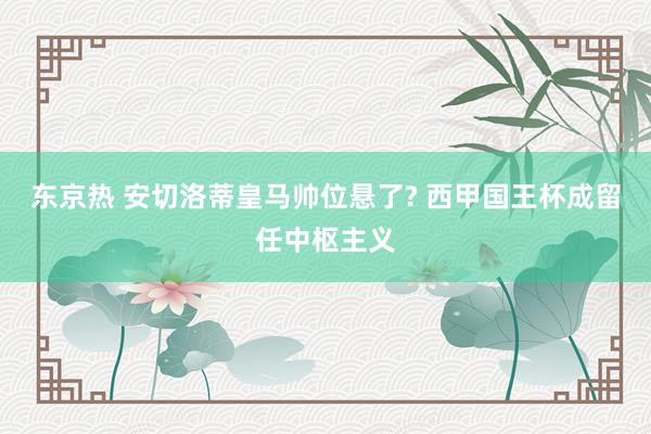 东京热 安切洛蒂皇马帅位悬了? 西甲国王杯成留任中枢主义