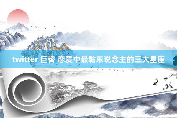 twitter 巨臀 恋爱中最黏东说念主的三大星座