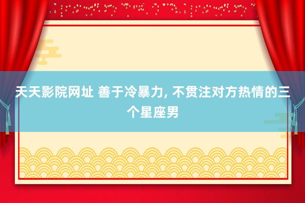 天天影院网址 善于冷暴力, 不贯注对方热情的三个星座男